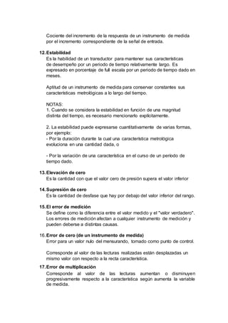 Cociente del incremento de la respuesta de un instrumento de medida
por el incremento correspondiente de la señal de entrada.
12.Estabilidad
Es la habilidad de un transductor para mantener sus características
de desempeño por un periodo de tiempo relativamente largo. Es
expresado en porcentaje de full escala por un periodo de tiempo dado en
meses.
Aptitud de un instrumento de medida para conservar constantes sus
características metrológicas a lo largo del tiempo.
NOTAS:
1. Cuando se considera la estabilidad en función de una magnitud
distinta del tiempo, es necesario mencionarlo explícitamente.
2. La estabilidad puede expresarse cuantitativamente de varias formas,
por ejemplo:
- Por la duración durante la cual una característica metrológica
evoluciona en una cantidad dada, o
- Por la variación de una característica en el curso de un período de
tiempo dado.
13.Elevación de cero
Es la cantidad con que el valor cero de presión supera el valor inferior
14.Supresión de cero
Es la cantidad de desfase que hay por debajo del valor inferior del rango.
15.El error de medición
Se define como la diferencia entre el valor medido y el "valor verdadero".
Los errores de medición afectan a cualquier instrumento de medición y
pueden deberse a distintas causas.
16.Error de cero (de un instrumento de medida)
Error para un valor nulo del mensurando, tomado como punto de control.
Corresponde al valor de las lecturas realizadas están desplazadas un
mismo valor con respecto a la recta característica.
17.Error de multiplicación
Corresponde al valor de las lecturas aumentan o disminuyen
progresivamente respecto a la característica según aumenta la variable
de medida.
 