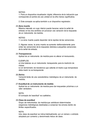 NOTAS:
1. Para un dispositivo visualizador digital, diferencia de la indicación que
corresponde al cambio de una unidad en la cifra menos significativa.
2. Este concepto se aplica también a un dispositivo registrador.
24.Zona muerta
Máximo intervalo en cuyo interior puede hacerse variar la señal de
entrada en los dos sentidos sin provocar una variación de la respuesta
de un instrumento de medida.
NOTAS:
1. La zona muerta puede depender de la rapidez de las variaciones.
2. Algunas veces, la zona muerta se aumenta deliberadamente para
evitar las variaciones de la respuesta debidas a pequeñas variaciones
de la señal de entrada.
25.Transparencia
Aptitud de un instrumento de medida para no alterar el mensurando.
EJEMPLOS:
a) Una balanza es un instrumento transparente para la medición de
masas
b) Un termómetro de resistencia que calienta el medio cuya temperatura
debe medir no es transparente
26.Deriva
Variación lenta de una característica metrológica de un instrumento de
medida.
27.Exactitud de un instrumento de medida
Aptitud de un instrumento de medida para dar respuestas próximas a un
valor verdadero.
NOTA:
El concepto de 'exactitud' es cualitativo.
28.Clase de exactitud
Grupo de instrumentos de medida que satisfacen determinadas
exigencias metrológicas destinadas a conservar los errores dentro de
límites especificados.
NOTA:
Una clase de exactitud se indica habitualmente por un número o símbolo
adoptado por convenio y denominado índice de clase.
 