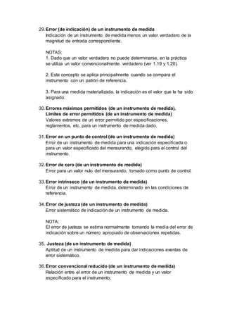 29.Error (de indicación) de un instrumento de medida
Indicación de un instrumento de medida menos un valor verdadero de la
magnitud de entrada correspondiente.
NOTAS:
1. Dado que un valor verdadero no puede determinarse, en la práctica
se utiliza un valor convencionalmente verdadero (ver 1.19 y 1.20).
2. Este concepto se aplica principalmente cuando se compara el
instrumento con un patrón de referencia.
3. Para una medida materializada, la indicación es el valor que le ha sido
asignado.
30.Errores máximos permitidos (de un instrumento de medida),
Límites de error permitidos (de un instrumento de medida)
Valores extremos de un error permitido por especificaciones,
reglamentos, etc. para un instrumento de medida dado.
31.Error en un punto de control (de un instrumento de medida)
Error de un instrumento de medida para una indicación especificada o
para un valor especificado del mensurando, elegido para el control del
instrumento.
32.Error de cero (de un instrumento de medida)
Error para un valor nulo del mensurando, tomado como punto de control.
33.Error intrínseco (de un instrumento de medida)
Error de un instrumento de medida, determinado en las condiciones de
referencia.
34.Error de justeza (de un instrumento de medida)
Error sistemático de indicación de un instrumento de medida.
NOTA:
El error de justeza se estima normalmente tomando la media del error de
indicación sobre un número apropiado de observaciones repetidas.
35. Justeza (de un instrumento de medida)
Aptitud de un instrumento de medida para dar indicaciones exentas de
error sistemático.
36.Error convencional reducido (de un instrumento de medida)
Relación entre el error de un instrumento de medida y un valor
especificado para el instrumento.
 
