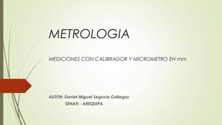 METROLOGIA
MEDICIONES CON CALIBRADOR Y MICROMETRO EN mm
AUTOR: Daniel Miguel Segovia Gallegos
SENATI - AREQUIPA
 