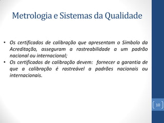 Metrologia e Sistemas da Qualidade
• Os certificados de calibração que apresentam o Símbolo da
Acreditação, asseguram a rastreabilidade a um padrão
nacional ou internacional;
• Os certificados de calibração devem: fornecer a garantia de
que a calibração é rastreável a padrões nacionais ou
internacionais.

10

 