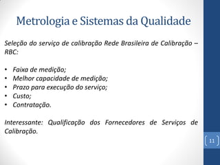 Metrologia e Sistemas da Qualidade
Seleção do serviço de calibração Rede Brasileira de Calibração –
RBC:
•
•
•
•
•

Faixa de medição;
Melhor capacidade de medição;
Prazo para execução do serviço;
Custo;
Contratação.

Interessante: Qualificação dos Fornecedores de Serviços de
Calibração.
11

 