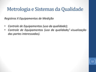 Metrologia e Sistemas da Qualidade
Registros X Equipamentos de Medição
• Controle de Equipamentos (uso da qualidade);
• Controle de Equipamentos (uso da qualidade/ visualização
das partes interessadas).

12

 