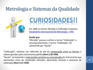 Metrologia e Sistemas da Qualidade

Em 1996 os termos Aferição e Calibração mudaram:
Vocabulário Internacional de Metrologia – VIM.
Sendo que:
“Aferição” passou a utilizar o termo “Calibração”, e
consequentemente, o termo “Calibração”, foi
substituído por “Ajuste”.
“Calibração”, estamos nos referindo ao ato de comparação entre as leituras e
valores gerados pelo instrumento padrão (Item 2.39 VIM).
“Ajuste” corresponde a intervenção corretiva ou manutenção do instrumento que
apresentou erros de amplitudes elevadas, observadas durante o processo de
calibração (Item 3.11 VIM).

13

 