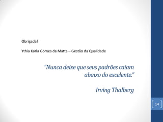 Obrigada!
Ythia Karla Gomes da Matta – Gestão da Qualidade

“Nunca deixe que seus padrões caiam
abaixo do excelente.”
Irving Thalberg
14

 