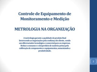 Controle de Equipamento de
Monitoramento e Medição
METROLOGIA NA ORGANIZAÇÃO
A metrologia garante a qualidade do produto final
favorecendo as negociações pela confiança do cliente, sendo
um diferenciador tecnológico e comercial para as empresas.
Reduz o consumo e o desperdício de matéria-prima pela
calibração de componentes e equipamentos, aumentando a
produtividade.

2

 