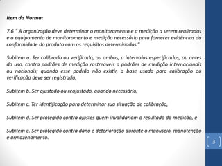 Item da Norma:
7.6 “ A organização deve determinar o monitoramento e a medição a serem realizados
e o equipamento de monitoramento e medição necessário para fornecer evidências da
conformidade do produto com os requisitos determinados.”
Subitem a. Ser calibrado ou verificado, ou ambos, a intervalos especificados, ou antes
do uso, contra padrões de medição rastreáveis a padrões de medição internacionais
ou nacionais; quando esse padrão não existir, a base usada para calibração ou
verificação deve ser registrada,
Subitem b. Ser ajustado ou reajustado, quando necessário,
Subitem c. Ter identificação para determinar sua situação de calibração,
Subitem d. Ser protegido contra ajustes quem invalidariam o resultado da medição, e
Subitem e. Ser protegido contra dano e deterioração durante o manuseio, manutenção
e armazenamento.

3

 