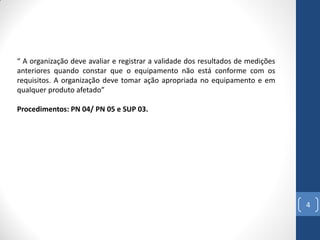 “ A organização deve avaliar e registrar a validade dos resultados de medições
anteriores quando constar que o equipamento não está conforme com os
requisitos. A organização deve tomar ação apropriada no equipamento e em
qualquer produto afetado”
Procedimentos: PN 04/ PN 05 e SUP 03.

4

 