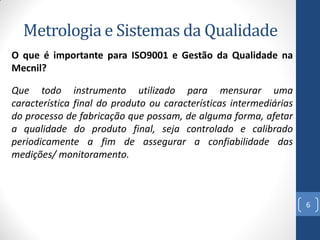 Metrologia e Sistemas da Qualidade
O que é importante para ISO9001 e Gestão da Qualidade na
Mecnil?
Que todo instrumento utilizado para mensurar uma
característica final do produto ou características intermediárias
do processo de fabricação que possam, de alguma forma, afetar
a qualidade do produto final, seja controlado e calibrado
periodicamente a fim de assegurar a confiabilidade das
medições/ monitoramento.

6

 