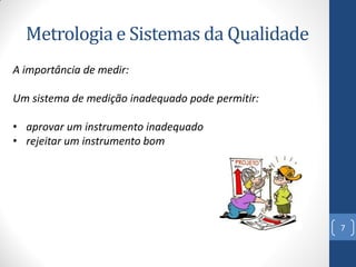 Metrologia e Sistemas da Qualidade
A importância de medir:

Um sistema de medição inadequado pode permitir:
• aprovar um instrumento inadequado
• rejeitar um instrumento bom

7

 