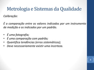 Metrologia e Sistemas da Qualidade
Calibração:

É a comparação entre os valores indicados por um instrumento
de medição e os indicados por um padrão.
•
•
•
•

É uma fotografia;
É uma comparação com padrão;
Quantifica tendências (erros sistemáticos);
Deve necessariamente existir uma incerteza.

8

 