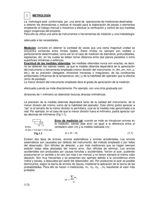 METROLOGÍA
La metrología está conformada por una serie de operaciones de mediciones destinadas
a obtener las dimensiones y realizar el trazado para la elaboración de piezas o elementos
empleando el trabajo manual o mecánico y efectuar la verificación y control de sus medidas
según exigencias del proyecto.
Para ello se utiliza una serie de instrumentos o herramientas de medición y una metodología
adecuada a las necesidades.
Medición: consiste en obtener la cantidad de veces que una cierta magnitud unidad se
encuentra contenida entre límites fijados. Estos límites no siempre son visibles o
perfectamente determinados, como ser en el caso de medición de diámetros, profundidades,
espesores, etc. en los cuales se deben tomar distancia entre dos planos paralelos o entre
superficies cilíndricas o esféricas.
Exactitud de las medidas obtenidas: las medidas obtenidas nunca son exactas, es decir,
no se obtienen los valores reales, ya que la medida obtenida dependerá de la apreciación
del instrumento o herramienta empleada (menor división del instrumento: m, dm, cm, mm, µ,
etc.), de su precisión (desgaste, divisiones inexactas o irregulares), de las condiciones
ambientales (influencia de la temperatura, etc.) y de la habilidad del operador que la efectúa
(error de paralaje).
La menor división del instrumento empleado dará el grado de apreciación de la medición
efectuada cuando se mide directamente. Por ejemplo, con una cinta graduada con
divisiones de 1 milímetro se obtendrán lecturas directas milimétricas.
La precisión de la medida obtenida dependerá tanto de la calidad del instrumento, de la
menor división del mismo, como de la habilidad del operador. Este último podrá apreciar a
“ojo” si el tamaño de la menor división lo permitiera, cual es la medida más aproximada a la
real. Por ejemplo, en el caso de que la menor división fuera el milímetro, podrá apreciar con
las décimas de milímetros (Fig.1.1).
Error de medición (e): cuando se mide se introducen errores en
la medición, siendo este error (e) igual a la diferencia entre el
verdadero valor (m) y la medida realizada (mi) :
e = m – mi (1.1)
Existen dos tipos de errores, errores sistemáticos y errores accidentales. Los errores
sistemáticos son causados por defecto del instrumento, del método empleado o por fallas
del observador. Son difíciles de detectar, y por más mediciones que se hagan siempre
estarán todas ellas afectadas del mismo error. Son difíciles de eliminar. Los errores
accidentales son producidos por causas fortuitas y accidentales. Varían al azar, pudiendo
producirse en un sentido o en otro (en más o en menos) y no tienen siempre el mismo valor
absoluto. Son muy frecuentes y se presentan por ejemplo debido a la coincidencia entre
índice y escala, a descuidos por parte del observador, etc. Por producirse al azar es posible
disminuirlos, según la teoría de errores de Gauss, mediante la aplicación de la teoría de las
probabilidades. Para ello se hacen n mediciones, m1, m2, m3, ...mn resultando el valor más
probable:
n
m
m
i
∑
=
(1.2)
1
 