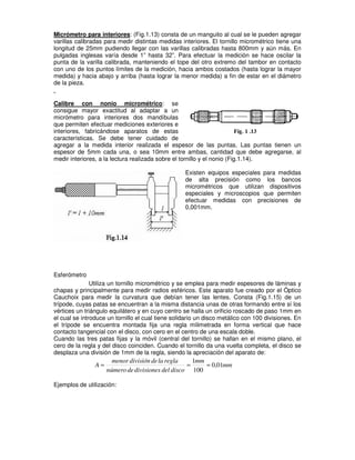 Micrómetro para interiores: (Fig.1.13) consta de un manguito al cual se le pueden agregar
varillas calibradas para medir distintas medidas interiores. El tornillo micrométrico tiene una
longitud de 25mm pudiendo llegar con las varillas calibradas hasta 800mm y aún más. En
pulgadas inglesas varía desde 1” hasta 32”. Para efectuar la medición se hace oscilar la
punta de la varilla calibrada, manteniendo el tope del otro extremo del tambor en contacto
con uno de los puntos límites de la medición, hacia ambos costados (hasta lograr la mayor
medida) y hacia abajo y arriba (hasta lograr la menor medida) a fin de estar en el diámetro
de la pieza.
Calibre con nonio micrométrico: se
consigue mayor exactitud al adaptar a un
micrómetro para interiores dos mandíbulas
que permiten efectuar mediciones exteriores e
interiores, fabricándose aparatos de estas
características. Se debe tener cuidado de
agregar a la medida interior realizada el espesor de las puntas. Las puntas tienen un
espesor de 5mm cada una, o sea 10mm entre ambas, cantidad que debe agregarse, al
medir interiores, a la lectura realizada sobre el tornillo y el nonio (Fig.1.14).
Existen equipos especiales para medidas
de alta precisión como los bancos
micrométricos que utilizan dispositivos
especiales y microscopios que permiten
efectuar medidas con precisiones de
0,001mm.
Esferómetro
Utiliza un tornillo micrométrico y se emplea para medir espesores de láminas y
chapas y principalmente para medir radios esféricos. Este aparato fue creado por el Óptico
Cauchoix para medir la curvatura que debían tener las lentes. Consta (Fig.1.15) de un
trípode, cuyas patas se encuentran a la misma distancia unas de otras formando entre sí los
vértices un triángulo equilátero y en cuyo centro se halla un orificio roscado de paso 1mm en
el cual se introduce un tornillo el cual tiene solidario un disco metálico con 100 divisiones. En
el trípode se encuentra montada fija una regla milimetrada en forma vertical que hace
contacto tangencial con el disco, con cero en el centro de una escala doble.
Cuando las tres patas fijas y la móvil (central del tornillo) se hallan en el mismo plano, el
cero de la regla y del disco coinciden. Cuando el tornillo da una vuelta completa, el disco se
desplaza una división de 1mm de la regla, siendo la apreciación del aparato de:
mm
mm
disco
del
divisiones
de
número
regla
la
de
división
menor
A 01
,
0
100
1
=
=
=
Ejemplos de utilización:
 