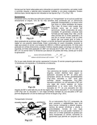 formas que las hacen adecuadas para colocarlas en posición conveniente y así poder medir
o controlar ángulos y además para transportar medidas a una pieza cualquiera. Existen
distintos tipos, siendo algunos los indicados en las figuras (Fig.1.17) y (Fig.1.18).
Goniómetros
Funcionan como una falsa escuadra pero poseen un "transportador" en el cual se puede leer
directamente el ángulo. Uno de los más sencillos está constituido por un semicírculo
graduado (transportador) y un brazo móvil
que tiene un índice señalador de ángulo
(Fig.1.19a). El brazo móvil puede girar
teniendo como eje el centro del
semicírculo. Están construidos de acero
inoxidable. El goniómetro universal está
formado por dos reglas (Fig1.19b), una de
ellas provista de un limbo graduado y la
otra de un vernier circular y de un anillo
dentro del cual puede girar el limbo o
disco graduado de la primera regla. Poseen un tornillo de fijación que permite inmovilizar las
reglas en una posición determinada. Están construidas en acero inoxidable, teniendo la
regla que posee el vernier una longitud de 200mm a 300mm generalmente. El limbo está
graduado en ambas direcciones y pueden medirse ángulos según convenga a la derecha o
izquierda. El limbo está graduado en 360º con lecturas de 0º a 90º, 90º a 0º, 0º a 90º y de
90º a 0º. El vernier tiene 12 divisiones que abarcan 23 grados del limbo, siendo por lo tanto
la apreciación:
5
12
0
6
12
º
1
′
=
′
=
=
=
vernier
del
divisiones
de
número
limbo
del
división
menor
A
Por lo que cada división del vernier representa 5 minutos. El vernier presenta generalmente
12 divisiones a la izquierda y 12 divisiones a la derecha.
Escuadras
Son elementos de trazado y comprobación de
ángulos; existen distintos tipos según su
aplicación: escuadra de 90º: se utiliza para
comprobar piezas de formas paralelepípedas
(Fig.1.20a); escuadra a 120º: sirve para
controlar piezas hexagonales Fig.1.20b);
escuadra sombrero: es una escuadra a 90º con
una regla del mismo espesor en forma
perpendicular a la rama corta (Fig.1.20c);
escuadra en "T": es una escuadra con dos
ángulos de 90º a cada lado de una de las reglas (Fig.1.20-d); escuadra "L": es una escuadra
a 90º (Fig.1.20- e); escuadra "L" con regla corrediza: también es una escuadra a 90º que
permite desplazarse uno de los lados que forman el ángulo (Fig.1.20-f).
Transportador Universal
Es un instrumento (Fig.1.21) compuesto, de
gran precisión y adaptabilidad, que sirve
para marcar, transportar y obtener ángulos,
centros de piezas cilíndricas y alturas o
profundidades. Consta de una regla
milimetrada en la cual puede insertarse un
disco con un limbo graduado en grados que
tiene incorporado un vernier, formando un
goniómetro que permite en conjunto con la
 