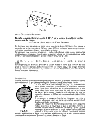 siendo C la constante del aparato.
Ejemplo: se desea obtener un ángulo de 26º16', por lo tanto se debe obtener con las
galgas, para C = 100mm:
H = C.sen a = 100mm × sen a 26º16' = 44,254956mm
Es decir que con las galgas se debe lograr una altura de 44,254956mm. Las galgas o
escantillones se fabrican desde 0,25mm hasta 100mm, pudiendo estar en centímetros,
milímetros, pulgadas o múltiplos y submúltiplos de éstos.
Para ángulos muy pequeños, el valor de H es tan reducido que no se pueden efectuar las
combinaciones necesarias. En este caso se pueden colocar los bloques debajo de cada
cilindro, lográndose la disposición que se indica en la figura (Fig.1.23):
a) H = H1- H2 ⇒ b) H = C.sen a ∴ c) sen a = C
H
siendo a = arcsen a
(1.17)
Para lograr ángulos de mucha precisión se utilizan mesas de senos que permiten dar a la
pieza la inclinación correcta. Estas mesas pueden ser simples apoyos de la regla de senos
(platos) o tratarse de dispositivos especiales como mesas de senos circulares articuladas o
mesas inclinables hemisféricas.
Comparadores
Como su nombre lo indica se utilizan para comparar medidas, que deben encontrarse dentro
de cierto intervalo y, que ya sea por desgaste u otras causas pudieron haber variado.
Los más comunes son los de reloj o dial (Fig.1.24), que consisten
en un aparato de relojería que transforma el movimiento rectilíneo
de los contactos o "palpadores" en un movimiento circular, el cual
puede observarse en un cuadrante de reloj que se encuentra
dividido en varias partes, siendo los más comunes los que se
encuentran divididos en 100 partes, correspondiendo cada división
a 0,01mm.
El comparador se usa para el control de piezas con una mesa y
soportes adecuados y con una barra o cremallera que permite el
desplazamiento del comparador.
La aguja del reloj puede desplazarse para ambos lados, según la
medida sea menor o mayor que la que se considera nominal o
correcta. Por este motivo vienen con un signo (+) y uno (-) para
indicar para que lado se mueve la aguja. Tienen el disco graduado
giratorio, lo que permite, luego de obtenida una medida, colocar
en cero la posición de la aguja, cualquiera sea la posición angular de ésta. Además tienen
un contador de revoluciones que indica cuantas vueltas dio la aguja.
 