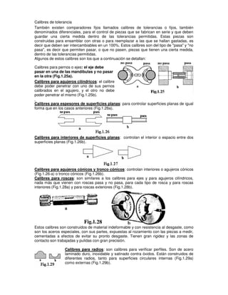 Calibres de tolerancia
También existen comparadores fijos llamados calibres de tolerancias o fijos, también
denominados diferenciales, para el control de piezas que se fabrican en serie y que deben
guardar una cierta medida dentro de las tolerancias permitidas. Estas piezas son
construidas para ensamblar con otras o para reemplazar a las que se hallan gastadas, es
decir que deben ser intercambiables en un 100%. Estos calibres son del tipo de "pasa" y "no
pasa", es decir que permiten pasar, o que no pasen, piezas que tienen una cierta medida,
dentro de las tolerancias permitidas.
Algunos de estos calibres son los que a continuación se detallan:
Calibres para pernos o ejes: el eje debe
pasar en una de las mandíbulas y no pasar
en la otra (Fig.1.25a).
Calibres para agujeros cilíndricos: el calibre
debe poder penetrar con uno de sus pernos
calibrados en el agujero, y el otro no debe
poder penetrar el mismo (Fig.1.25b).
Calibres para espesores de superficies planas: para controlar superficies planas de igual
forma que en los casos anteriores (Fig.1.26a).
Calibres para interiores de superficies planas: controlan el interior o espacio entre dos
superficies planas (Fig.1.26b).
Calibres para agujeros cónicos y tronco cónicos: controlan interiores o agujeros cónicos
(Fig.1.26-a) o tronco cónicos (Fig.1.26b).
Calibres para roscas: son similares a los calibres para ejes y para agujeros cilíndricos,
nada más que vienen con roscas pasa y no pasa, para cada tipo de rosca y para roscas
interiores (Fig.1.28a) y para roscas exteriores (Fig.1.28b).
Estos calibres son construidos de material indeformable y con resistencia al desgaste, como
son los aceros especiales, con sus partes, expuestas al rozamiento con las piezas a medir,
cementadas a efectos de evitar su pronto desgaste. Tienen gran rigidez y las zonas de
contacto son trabajadas y pulidas con gran precisión.
Calibres para radios: son calibres para verificar perfiles. Son de acero
laminado duro, inoxidable y satinado contra óxidos. Están construidos de
diferentes radios, tanto para superficies circulares internas (Fig.1.29a)
como externas (Fig.1.29b).
 
