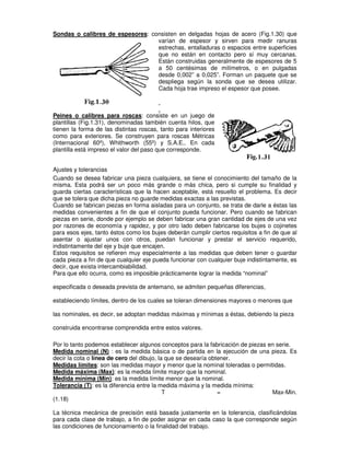 Sondas o calibres de espesores: consisten en delgadas hojas de acero (Fig.1.30) que
varían de espesor y sirven para medir ranuras
estrechas, entalladuras o espacios entre superficies
que no están en contacto pero sí muy cercanas.
Están construidas generalmente de espesores de 5
a 50 centésimas de milímetros, o en pulgadas
desde 0,002” a 0,025”. Forman un paquete que se
despliega según la sonda que se desea utilizar.
Cada hoja trae impreso el espesor que posee.
Peines o calibres para roscas: consiste en un juego de
plantillas (Fig.1.31), denominadas también cuenta hilos, que
tienen la forma de las distintas roscas, tanto para interiores
como para exteriores. Se construyen para roscas Métricas
(Internacional 60º), Whithworth (55º) y S.A.E.. En cada
plantilla está impreso el valor del paso que corresponde.
Ajustes y tolerancias
Cuando se desea fabricar una pieza cualquiera, se tiene el conocimiento del tamaño de la
misma. Esta podrá ser un poco más grande o más chica, pero si cumple su finalidad y
guarda ciertas características que la hacen aceptable, está resuelto el problema. Es decir
que se tolera que dicha pieza no guarde medidas exactas a las previstas.
Cuando se fabrican piezas en forma aisladas para un conjunto, se trata de darle a éstas las
medidas convenientes a fin de que el conjunto pueda funcionar. Pero cuando se fabrican
piezas en serie, donde por ejemplo se deben fabricar una gran cantidad de ejes de una vez
por razones de economía y rapidez, y por otro lado deben fabricarse los bujes o cojinetes
para esos ejes, tanto éstos como los bujes deberán cumplir ciertos requisitos a fin de que al
asentar o ajustar unos con otros, puedan funcionar y prestar el servicio requerido,
indistintamente del eje y buje que encajen.
Estos requisitos se refieren muy especialmente a las medidas que deben tener o guardar
cada pieza a fin de que cualquier eje pueda funcionar con cualquier buje indistintamente, es
decir, que exista intercambiabilidad.
Para que ello ocurra, como es imposible prácticamente lograr la medida “nominal”
especificada o deseada prevista de antemano, se admiten pequeñas diferencias,
estableciendo límites, dentro de los cuales se toleran dimensiones mayores o menores que
las nominales, es decir, se adoptan medidas máximas y mínimas a éstas, debiendo la pieza
construida encontrarse comprendida entre estos valores.
Por lo tanto podemos establecer algunos conceptos para la fabricación de piezas en serie.
Medida nominal (N) : es la medida básica o de partida en la ejecución de una pieza. Es
decir la cota o línea de cero del dibujo, la que se desearía obtener.
Medidas límites: son las medidas mayor y menor que la nominal toleradas o permitidas.
Medida máxima (Max): es la medida límite mayor que la nominal.
Medida mínima (Min): es la medida límite menor que la nominal.
Tolerancia (T): es la diferencia entre la medida máxima y la medida mínima:
T = Max-Min.
(1.18)
La técnica mecánica de precisión está basada justamente en la tolerancia, clasificándolas
para cada clase de trabajo, a fin de poder asignar en cada caso la que corresponde según
las condiciones de funcionamiento o la finalidad del trabajo.
 
