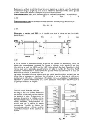 Supongamos un buje o cojinete al que llamamos agujero, y un perno o eje, los cuales se
muestran en la figura (Fig.1.32), en la cual se indican las distintas medidas en las que se
pueden observar los distintos conceptos enunciados anteriormente:
Diferencia superior (DS): es la diferencia entre la medida máxima (Max) y la nominal (N):
DS = Max - N
(1.19)
Diferencia inferior (DI): es la diferencia entre la medida mínima (Min) y la nominal (N):
DI = Min - N
(1.20)
Dimensión o medida real (MR): es la medida que tiene la pieza una vez terminada,
debiendo ser:
Min ≤ MR ≤ Max
(1.21)
A fin de facilitar la intercambiabilidad de piezas, los países han establecido tablas de
tolerancias, preparándose Sistemas de Límites y Ajustes, cuya aplicación se hizo
internacional a partir de 1926 cuando I.S.A. (International Standard Association) dictó
normas que fueron aceptadas paulatinamente en todo el mundo. En Argentina, IRAM
estableció sobre la base de estas normas las que se utilizan actualmente en el país. En
Alemania, las normas se denominan DIN.
La unidad de medida utilizada para construir las piezas es el milímetro, en tanto que las
tolerancias se expresan en fracciones de milímetros, o sea en décimas de milímetros,
centésimas de milímetros y milésimas de milímetros o micrones, utilizada en los países que
adoptaron el Sistema Internacional (SI). En los países de habla inglesa se utiliza aún la
pulgada y la milésima de pulgada.
Distintas formas de acotar medidas
En la figura (Fig.1.33) pueden observarse
las distintas formas de acotar las medidas
de agujeros y ejes. Antiguamente se
colocaba únicamente la medida nominal.
Actualmente se indican la nominal con los
límites admisibles, anteponiéndose los
signos más (+) o menos (-) según
corresponda. También se colocan las
dimensiones máxima y mínima o también
utilizando la notación de los sistemas de
ajustes.
 