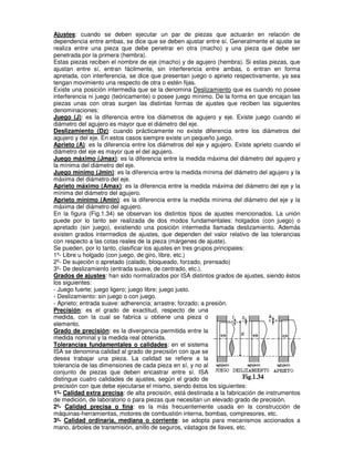 Ajustes: cuando se deben ejecutar un par de piezas que actuarán en relación de
dependencia entre ambas, se dice que se deben ajustar entre sí. Generalmente el ajuste se
realiza entre una pieza que debe penetrar en otra (macho) y una pieza que debe ser
penetrada por la primera (hembra).
Estas piezas reciben el nombre de eje (macho) y de agujero (hembra). Si estas piezas, que
ajustan entre sí, entran fácilmente, sin interferencia entre ambas, o entran en forma
apretada, con interferencia, se dice que presentan juego o aprieto respectivamente, ya sea
tengan movimiento una respecto de otra o estén fijas.
Existe una posición intermedia que se la denomina Deslizamiento que es cuando no posee
interferencia ni juego (teóricamente) o posee juego mínimo. De la forma en que encajan las
piezas unas con otras surgen las distintas formas de ajustes que reciben las siguientes
denominaciones:
Juego (J): es la diferencia entre los diámetros de agujero y eje. Existe juego cuando el
diámetro del agujero es mayor que el diámetro del eje.
Deslizamiento (Dz): cuando prácticamente no existe diferencia entre los diámetros del
agujero y del eje. En estos casos siempre existe un pequeño juego.
Aprieto (A): es la diferencia entre los diámetros del eje y agujero. Existe aprieto cuando el
diámetro del eje es mayor que el del agujero.
Juego máximo (Jmax): es la diferencia entre la medida máxima del diámetro del agujero y
la mínima del diámetro del eje.
Juego mínimo (Jmin): es la diferencia entre la medida mínima del diámetro del agujero y la
máxima del diámetro del eje.
Aprieto máximo (Amax): es la diferencia entre la medida máxima del diámetro del eje y la
mínima del diámetro del agujero.
Aprieto mínimo (Amin): es la diferencia entre la medida mínima del diámetro del eje y la
máxima del diámetro del agujero.
En la figura (Fig.1.34) se observan los distintos tipos de ajustes mencionados. La unión
puede por lo tanto ser realizada de dos modos fundamentales: holgados (con juego) o
apretado (sin juego), existiendo una posición intermedia llamada deslizamiento. Además
existen grados intermedios de ajustes, que dependen del valor relativo de las tolerancias
con respecto a las cotas reales de la pieza (márgenes de ajuste).
Se pueden, por lo tanto, clasificar los ajustes en tres grupos principales:
1º- Libre u holgado (con juego, de giro, libre, etc.)
2º- De sujeción o apretado (calado, bloqueado, forzado, prensado)
3º- De deslizamiento (entrada suave, de centrado, etc.).
Grados de ajustes: han sido normalizados por ISA distintos grados de ajustes, siendo éstos
los siguientes:
- Juego fuerte; juego ligero; juego libre; juego justo.
- Deslizamiento: sin juego o con juego.
- Aprieto; entrada suave: adherencia; arrastre; forzado; a presión.
Precisión: es el grado de exactitud, respecto de una
medida, con la cual se fabrica u obtiene una pieza o
elemento.
Grado de precisión: es la divergencia permitida entre la
medida nominal y la medida real obtenida.
Tolerancias fundamentales o calidades: en el sistema
ISA se denomina calidad al grado de precisión con que se
desea trabajar una pieza. La calidad se refiere a la
tolerancia de las dimensiones de cada pieza en sí, y no al
conjunto de piezas que deben encastrar entre sí. ISA
distingue cuatro calidades de ajustes, según el grado de
precisión con que debe ejecutarse el mismo, siendo éstos los siguientes:
1º- Calidad extra precisa: de alta precisión, está destinada a la fabricación de instrumentos
de medición, de laboratorio o para piezas que necesitan un elevado grado de precisión.
2º- Calidad precisa o fina: es la más frecuentemente usada en la construcción de
máquinas-herramientas, motores de combustión interna, bombas, compresores, etc.
3º- Calidad ordinaria, mediana o corriente: se adopta para mecanismos accionados a
mano, árboles de transmisión, anillo de seguros, vástagos de llaves, etc.
 
