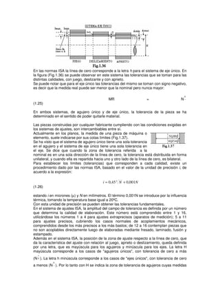 En las normas ISA la línea de cero corresponde a la letra h para el sistema de eje único. En
la figura (Fig.1.36) se puede observar en este sistema las tolerancias que se toman para las
distintas calidades, con juego, deslizante y con aprieto.
Se puede notar que para el eje único las tolerancias del mismo se toman con signo negativo,
es decir que la medida real puede ser menor que la nominal pero nunca mayor:
MR = N
0
−
(1.25)
En ambos sistemas, de agujero único y de eje único, la tolerancia de la pieza se ha
determinado en el sentido de poder quitarle material.
Las piezas construidas por cualquier fabricante cumpliendo con las condiciones exigidas en
los sistemas de ajustes, son intercambiables entre sí.
Actualmente en los planos, la medida de una pieza de máquina o
elemento, suele indicarse por sus cotas límites (Fig.1.37).
Se ha visto que el sistema de agujero único tiene una sola tolerancia
en el agujero y el sistema de eje único tiene una sola tolerancia en
el eje. Se dice que cuando la zona de tolerancia referida a la
nominal es en una sola dirección de la línea de cero, la tolerancia está distribuida en forma
unilateral, y cuando ella es repartida hacia uno y otro lado de la línea de cero, es bilateral.
Para establecer los límites (tolerancias) que corresponden a cada calidad, existe un
procedimiento dado por las normas ISA, basado en el valor de la unidad de precisión i, de
acuerdo a la expresión:
N
N
i 001
,
0
45
,
0 3
+
=
(1.26)
estando i en micrones (µ) y N en milímetros. El término 0,001N se introduce por la influencia
térmica, tomando la temperatura base igual a 20ºC.
Con esta unidad de precisión se pueden obtener las tolerancias fundamentales.
En el sistema de ajustes ISA, la amplitud del campo de tolerancia es definida por un número
que determina la calidad de elaboración. Este número está comprendido entre 1 y 16,
utilizándose los números 1 a 4 para ajustes extraprecisos (aparatos de medición); 5 a 11
para ajustes precisos, cubriendo los casos normales de acoplamientos mecánicos,
comprendidos desde los más precisos a los más bastos; de 12 a 16 contemplan piezas que
no son acoplables directamente luego de elaboradas mediante fresado, laminado, fusión y
estampado.
Además en el sistema ISA, la posición de la zona de ajuste respecto a la línea de cero, que
da la característica del ajuste con relación al juego, aprieto o deslizamiento, queda definida
por una letra, que es mayúscula para los agujeros y minúscula para los ejes. La letra H
mayúscula corresponde a los casos de "agujeros únicos", con tolerancia de cero a más
(N
+
0 ). La letra h minúscula corresponde a los casos de "ejes únicos", con tolerancia de cero
a menos (N
0
− ). Por lo tanto con H se indica la zona de tolerancia de agujeros cuyas medidas
 