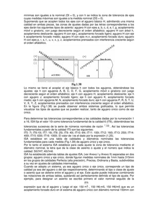 mínimas son iguales a la nominal (DI = 0), y con h se indica la zona de tolerancia de ejes
cuyas medidas máximas son iguales a la medida nominal (DS = 0).
Suponiendo que se acoplen todos los ejes con el agujero básico H, admitiendo una misma
calidad en ambas piezas, las zonas de ajustes dadas por las letras correspondientes a los
ejes darán los siguientes tipos de asiento: agujero H con ejes a, b, c, d, e, f, g, acoplamiento
móvil o giratorio, con juego decreciente según el orden alfabético; agujero H con árbol h,
acoplamiento deslizante; agujero H con eje j, acoplamiento forzado ligero; agujero H con eje
k acoplamiento forzado medio; agujero H con ejes m,n, acoplamiento forzado duro; agujero
H con ejes p, r, s, t , u, v, x, y, z, acoplamientos prensados con interferencia creciente según
el orden alfabético.
Lo mismo se tiene al acoplar el eje básico h con todos los agujeros, obteniéndose los
ajustes: eje h con agujeros A, B, C, D, F, G, acoplamiento móvil o giratorio con juego
decreciente según el orden alfabético; eje h con agujero H, acoplamiento deslizante; eje h
con agujero J, acoplamiento forzado ligero; eje h con agujero K, acoplamiento forzado
medio; eje h con agujeros M, N, acoplamiento forzado duro; eje h con agujeros P, R, S, T, U,
V, X, Y, Z, acoplamientos prensados con interferencia creciente según el orden alfabético.
En la figura (Fig.1.38) se puede observar ambos sistemas graficados, lo que permite
visualizar los tipos de ajustes que se pueden realizar, tanto de agujero único como de eje
único.
Para determinar las tolerancias correspondientes a las calidades dadas por la numeración 1
a 16, ISA fija el valor 10i como tolerancia fundamental de la calidad 6 (IT6), obteniéndose las
tolerancias sucesivas de la serie de números normales de razón
5
10 . Así las tolerancias
fundamentales a partir de la calidad IT5 son las siguientes:
IT5: 7i; IT6:10i; IT7: 16i; IT8: 25i; IT9: 40i; IT10: 64i; IT11: 100i; IT12: 160i; IT13: 250i; IT14:
400i; IT15: 630i; IT16: 1000i. El valor de i es el dado por la expresión (1.25).
ISA establece en una tabla de calidades y diámetros nominales las tolerancias
fundamentales para cada medida (Fig.1.39) de agujero único y eje único.
Por lo tanto el sistema ISA establece para cada ajuste la zona de tolerancia mediante el
diámetro nominal, la letra que da la clase de asiento o ajuste y el número que indica la
calidad: 50∅H7; 40∅m6.
ISA ha establecido además tablas de ajustes ISA, (ver Anexo I y Anexo II) separadas en dos
grupos: agujero único y eje único, donde figuran medidas nominales de 1mm hasta 315mm
en los grupos de calidades Perfecta (alta precisión), Precisa, Ordinaria y Basta, subdivididas
a su vez en ajustes de calidades intermedias.
Cuando se adopta un sistema, ya sea agujero único o eje único, corresponde un tipo de
calidad ya sea del agujero o del eje respectivamente, determinando el tipo o clase de ajuste
o asiento que se obtiene entre el agujero y el eje. Este ajuste puede indicarse combinando
las notaciones de ambas tablas, quedando así perfectamente definido el tipo de ajuste. Por
ejemplo, para designar un asiento se escribe primero el valor nominal seguido de la
expresión que da el agujero y luego el eje: 150 5
6
m
H
, 150 H6-m5, 150 H6/m5 que es un
acoplamiento forzado duro en el sistema de agujero único con diámetro nominal 150mm con
 