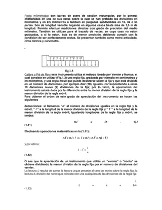 Regla milimetrada: son barras de acero de sección rectangular, por lo general
chaflanadas en una de sus caras sobre la cual se han grabado las divisiones en
milímetros y en 0,5 milímetros o también en pulgadas subdivididas en 16, 32 o 64
partes. Son de longitud variable llegando en algunos casos hasta más de 1,5 m de
longitud. Permite efectuar mediciones directas con grado de precisión del medio
milímetro. También se utilizan para el trazado de rectas, en cuyo caso no están
graduadas, o si lo están, ésta es de menor precisión, debiendo cumplir con la
condición de ser perfectamente rectas. Se presentan también como metro articulado,
cinta métrica y curvímetro.
Calibre o Pié de Rey: este instrumento utiliza el método ideado por Vernier y Nonius, el
cual consiste en utilizar (Fig.1.3) una regla fija, graduada por ejemplo en centímetros y
en milímetros, y una regla móvil que puede deslizarse sobre la fija y que está dividida
en un número de divisiones, por ejemplo diez (10), iguales, correspondiendo a estas
10 divisiones nueve (9) divisiones de la fija; por lo tanto, la apreciación del
instrumento estará dada por la diferencia entre la menor división de la regla fija y la
menor división de la regla móvil.
Para obtener el orden de este grado de apreciación del instrumento se hacen las
siguientes
deducciones: si llamamos “n” al número de divisiones iguales en la regla fija y la
móvil, “ l ” a la longitud de la menor división de la regla fija y “ l´ ” a la longitud de la
menor división de la regla móvil, igualando longitudes de la regla fija y móvil, se
tendrá:
n.l´ = (n – 1).l
(1.11)
Efectuando operaciones matemáticas en la (1.11):
n.l´= n.l - l ⇒
⇒
⇒
⇒ l = n.l – n.l´ = n(l – l´)
y por último:
n
l
l
l =
′
−
(1.12)
O sea que la apreciación de un instrumento que utiliza un “vernier” o “nonio” se
obtiene dividiendo la menor división de la regla fija por el número de divisiones del
vernier.
La lectura L resulta de sumar la lectura a que precede al cero del nonio sobre la regla fija, la
lectura b, división del nonio que coincide con una cualquiera de las divisiones de la regla fija:
L = a + b n
l
(1.13)
 