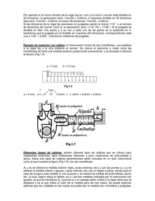 Por ejemplo si la menor división de la regla fija es 1mm y el nonio o vernier está dividido en
20 divisiones, la apreciación será: 1mm/20 = 0,05mm; si estuviera dividido en 25 divisiones
ésta será: 1mm/25 = 0,04mm; si fueran 50 divisiones: 1mm/50 = 0,02mm.
Si las divisiones de la regla fija estuvieran en pulgadas siendo la menor 1/16´´ y el número
de divisiones del vernier fuera 8, la apreciación será: (1/16´´)/8 = 1/128´´; Si la pulgada es
dividida en diez (10) partes y a su vez a cada una de las partes se la subdivide en 4,
tendremos que la pulgada se ha dividido en cuarenta (40) divisiones, correspondiendo cada
una a 1/40´´= 0,025´´ (veinticinco milésimas de pulgada).
Ejemplo de medición con calibre: el instrumento consta de dos mandíbulas, una solidaria
a la regla fija y la otra solidaria al vernier. Se coloca el elemento a medir entre las
mandíbulas (si fuera una medida exterior) presionando suavemente, y se procede a efectuar
la lectura (Fig.1.4).
a = 0 mm; b n
l
= 3’
=
×
10
1mm
0,3mm ⇒ L =0mm + 0,3mm = 0,3mm.
Diferentes clases de calibres: existen distintos tipos de calibres que se utilizan para
mediciones exteriores, para mediciones interiores y para mediciones de profundidad o
altura. Estos tres tipos de calibres generalmente están incluidos en un solo instrumento
como el que muestra la figura (Fig.1.5); con las mandíbulas
A1 y A2 se obtiene la medida exterior (ejes, caras externas, etc.) y con las puntas a1 y a2 se
obtiene la medida interior ( agujero, caras internas, etc.) de un objeto o pieza, siendo para el
caso de la figura esta medida d; con la punta L se obtiene la medida de profundidad, altura,
etc., la cual, según indica el calibre, es h. Las tres medidas indicadas por el instrumento son
iguales, ya que la mandíbula A2, la punta a2 y el vástago están unidos a la regla móvil que se
desplaza y es la que indica el valor de la medida para los tres casos. Se puede observar
además que las unidades en las cuales se puede leer la medida son milímetros y pulgadas,
 