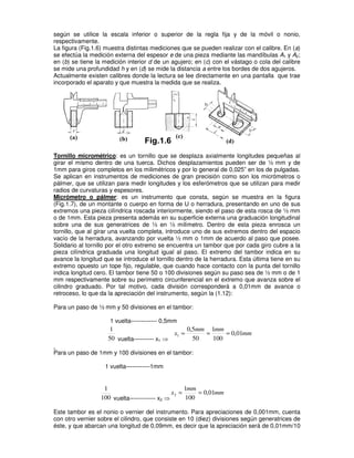 según se utilice la escala inferior o superior de la regla fija y de la móvil o nonio,
respectivamente.
La figura (Fig.1.6) muestra distintas mediciones que se pueden realizar con el calibre. En (a)
se efectúa la medición externa del espesor e de una pieza mediante las mandíbulas A1 y A2;
en (b) se tiene la medición interior d de un agujero; en (c) con el vástago o cola del calibre
se mide una profundidad h y en (d) se mide la distancia a entre los bordes de dos agujeros.
Actualmente existen calibres donde la lectura se lee directamente en una pantalla que trae
incorporado el aparato y que muestra la medida que se realiza.
Tornillo micrométrico: es un tornillo que se desplaza axialmente longitudes pequeñas al
girar el mismo dentro de una tuerca. Dichos desplazamientos pueden ser de ½ mm y de
1mm para giros completos en los milimétricos y por lo general de 0,025” en los de pulgadas.
Se aplican en instrumentos de mediciones de gran precisión como son los micrómetros o
pálmer, que se utilizan para medir longitudes y los esferómetros que se utilizan para medir
radios de curvaturas y espesores.
Micrómetro o pálmer: es un instrumento que consta, según se muestra en la figura
(Fig.1.7), de un montante o cuerpo en forma de U o herradura, presentando en uno de sus
extremos una pieza cilíndrica roscada interiormente, siendo el paso de esta rosca de ½ mm
o de 1mm. Esta pieza presenta además en su superficie externa una graduación longitudinal
sobre una de sus generatrices de ½ en ½ milímetro. Dentro de esta pieza enrosca un
tornillo, que al girar una vuelta completa, introduce uno de sus extremos dentro del espacio
vacío de la herradura, avanzando por vuelta ½ mm o 1mm de acuerdo al paso que posee.
Solidario al tornillo por el otro extremo se encuentra un tambor que por cada giro cubre a la
pieza cilíndrica graduada una longitud igual al paso. El extremo del tambor indica en su
avance la longitud que se introduce el tornillo dentro de la herradura. Esta última tiene en su
extremo opuesto un tope fijo, regulable, que cuando hace contacto con la punta del tornillo
indica longitud cero. El tambor tiene 50 o 100 divisiones según su paso sea de ½ mm o de 1
mm respectivamente sobre su perímetro circunferencial en el extremo que avanza sobre el
cilindro graduado. Por tal motivo, cada división corresponderá a 0,01mm de avance o
retroceso, lo que da la apreciación del instrumento, según la (1.12):
Para un paso de ½ mm y 50 divisiones en el tambor:
1 vuelta------------- 0,5mm
50
1
vuelta---------- x1 ⇒
mm
mm
mm
x 01
,
0
100
1
50
5
,
0
1 =
=
=
Para un paso de 1mm y 100 divisiones en el tambor:
1 vuelta------------1mm
100
1
vuelta------------- x2 ⇒
mm
mm
x 01
,
0
100
1
2 =
=
Este tambor es el nonio o vernier del instrumento. Para apreciaciones de 0,001mm, cuenta
con otro vernier sobre el cilindro, que consiste en 10 (diez) divisiones según generatrices de
éste, y que abarcan una longitud de 0,09mm, es decir que la apreciación será de 0,01mm/10
 