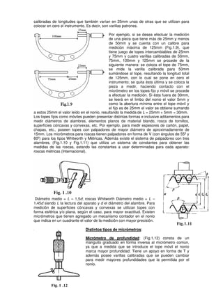 calibradas de longitudes que también varían en 25mm unas de otras que se utilizan para
colocar en cero el instrumento. Es decir, son varillas patrones.
Por ejemplo, si se desea efectuar la medición
de una pieza que tiene más de 25mm y menos
de 50mm y se cuenta con un calibre para
medición máxima de 125mm (Fig.1.9), que
tiene juego de topes intercambiables de 25mm
y 75mm y cuatro varillas calibradas de 50mm,
75mm, 100mm y 125mm se procede de la
siguiente manera: se coloca el tope de 75mm,
se mide la varilla calibrada para 50mm
sumándose al tope, resultando la longitud total
de 125mm, con lo cual se pone en cero el
instrumento; se quita ésta última y se coloca la
pieza a medir, haciendo contacto con el
micrómetro en los topes fijo y móvil se procede
a efectuar la medición. Si ésta fuera de 30mm,
se leerá en el limbo del nonio el valor 5mm y
como la abertura mínima entre el tope móvil y
el fijo es de 25mm el valor se obtiene sumando
a estos 25mm el valor leído en el nonio, resultando la medida de L = 25mm + 5mm = 30mm.
Los topes fijos como móviles pueden presentar distintas formas e inclusive aditamentos para
medir diámetros de alambres, elementos planos de material blando, rosca de tornillos,
superficies cóncavas y convexas, etc. Por ejemplo, para medir espesores de cartón, papel,
chapas, etc., poseen topes con palpadores de mayor diámetro de aproximadamente de
15mm. Los micrómetros para roscas tienen palpadores en forma de V (con ángulos de 55º y
60º) para los tipos Whitworth y Métricas. Además existe el sistema de palpadores con tres
alambres, (Fig.1.10 y Fig.1.11) que utiliza un sistema de constantes para obtener las
medidas de las roscas, estando las constantes a usar determinadas para cada aparato:
roscas métricas (Internacional).
Diámetro medio = L – 1,5d; roscas Whitworth Diámetro medio = L –
1,45d siendo L la lectura del aparato y d el diámetro del alambre. Para
medición de superficies cóncavas y convexas se utilizan topes con
forma esférica y/o plana, según el caso, para mayor exactitud. Existen
micrómetros que tienen agregado un mecanismo contador en el nonio
que indica en un cuadrante el valor de la medición con mayor precisión.
Distintos tipos de micrómetros:
Micrómetro de profundidad: (Fig.1.12) consta de un
manguito graduado en forma inversa al micrómetro común,
ya que a medida que se introduce el tope móvil el nonio
marca mayor profundidad. Tiene un apoyo en forma de T y
además posee varillas calibradas que se pueden cambiar
para medir mayores profundidades que la permitida por el
nonio.
 