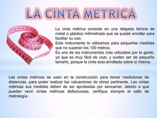 La cinta métrica consiste en una delgada lámina de
metal o plástico milimetrada que se puede enrollar para
facilitar su uso.
Este instrumento lo utilizamos para pequeñas medidas
que no superan los 100 metros.
Es uno de los instrumentos más utilizados por la gente,
ya que es muy fácil de usar, y suelen ser de pequeño
tamaño, porque la cinta esta enrollada sobre sí misma.
Las cintas métricas se usan en la construcción para tomar mediciones de
distancias, para poder realizar las valuaciones de obras pertinente. Las cintas
métricas sus medidas deben de ser aprobadas por sencamer, debido a que
pueden venir cintas métricas defectuosas, verifique siempre el sello de
metrología.
 
