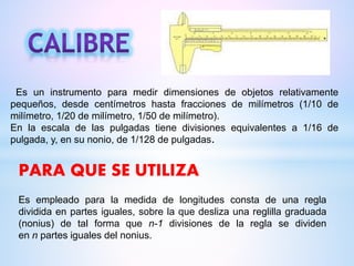 Es un instrumento para medir dimensiones de objetos relativamente
pequeños, desde centímetros hasta fracciones de milímetros (1/10 de
milímetro, 1/20 de milímetro, 1/50 de milímetro).
En la escala de las pulgadas tiene divisiones equivalentes a 1/16 de
pulgada, y, en su nonio, de 1/128 de pulgadas.
Es empleado para la medida de longitudes consta de una regla
dividida en partes iguales, sobre la que desliza una reglilla graduada
(nonius) de tal forma que n-1 divisiones de la regla se dividen
en n partes iguales del nonius.
PARA QUE SE UTILIZA
 