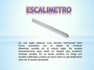 Es una regla especial cuya sección transversal tiene
forma prismática con el objeto de contener
diferentes escalas en la misma regla. Se emplea
frecuentemente para medir en dibujos que contienen
diversas escalas. En su borde contiene un rango con
escalas calibradas y basta con girar sobre su eje longitudinal
para ver la escala apropiada
 