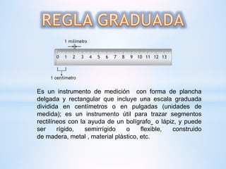 Es un instrumento de medición con forma de plancha
delgada y rectangular que incluye una escala graduada
dividida en centímetros o en pulgadas (unidades de
medida); es un instrumento útil para trazar segmentos
rectilíneos con la ayuda de un bolígrafo o lápiz, y puede
ser rígido, semirrígido o flexible, construido
de madera, metal , material plástico, etc.
 