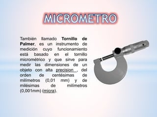 También llamado Tornillo de
Palmer, es un instrumento de
medición cuyo funcionamiento
está basado en el tornillo
micrométrico y que sirve para
medir las dimensiones de un
objeto con alta precision , del
orden de centésimas de
milímetros (0,01 mm) y de
milésimas de milímetros
(0,001mm) (micra).
 