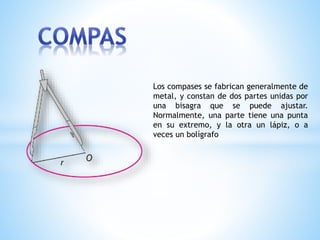 Los compases se fabrican generalmente de
metal, y constan de dos partes unidas por
una bisagra que se puede ajustar.
Normalmente, una parte tiene una punta
en su extremo, y la otra un lápiz, o a
veces un bolígrafo
 