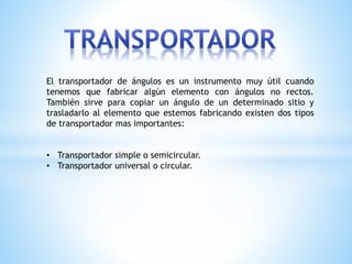 El transportador de ángulos es un instrumento muy útil cuando
tenemos que fabricar algún elemento con ángulos no rectos.
También sirve para copiar un ángulo de un determinado sitio y
trasladarlo al elemento que estemos fabricando existen dos tipos
de transportador mas importantes:
• Transportador simple o semicircular.
• Transportador universal o circular.
 