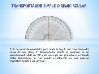 Es la herramienta más básica para medir el ángulo que constituyen dos
caras de una pieza. El transportador simple se compone de un
semicírculo dividido en 180º y de una regla que gira sobre el centro de
dicho semicírculo, la cual puede establecerse en una posición
específica debido a un tornillo T.
 