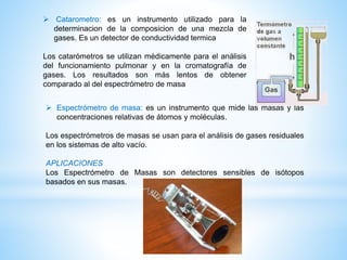  Espectrómetro de masa: es un instrumento que mide las masas y las
concentraciones relativas de átomos y moléculas.
Los espectrómetros de masas se usan para el análisis de gases residuales
en los sistemas de alto vacío.
APLICACIONES
Los Espectrómetro de Masas son detectores sensibles de isótopos
basados en sus masas.
 Catarometro: es un instrumento utilizado para la
determinacion de la composicion de una mezcla de
gases. Es un detector de conductividad termica
Los catarómetros se utilizan médicamente para el análisis
del funcionamiento pulmonar y en la cromatografía de
gases. Los resultados son más lentos de obtener
comparado al del espectrómetro de masa
 