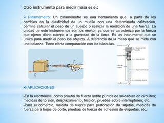 Otro instrumento para medir masa es el:
 Dinamómetro: Un dinamómetro es una herramienta que, a partir de los
cambios en la elasticidad de un muelle con una determinada calibración,
permite calcular el peso de un cuerpo o realizar la medición de una fuerza. La
unidad de este instrumentos son los newton ya que se caracteriza por la fuerza
que ejerce dicho cuerpo a la gravedad de la tierra. Es un instrumento que se
utiliza para medir el peso los objetos. A diferencia de la masa que se mide con
una balanza. Tiene cierta comparación con las básculas.
 APLICACIONES
-En la electrónica, como prueba de fuerza sobre puntos de soldadura en circuitos;
medidas de torsión, desplazamiento, fricción, pruebas sobre interruptores, etc.
-Para el comercio, medida de fuerza para perforación de tarjetas, medidas de
fuerza para hojas de corte, pruebas de fuerza de adhesión de etiquetas, etc.
 