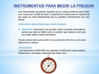 Los instrumentos de presión aquellos en los cuales podemos para medir
una fuerza por unidad de área o superficie en donde para la mayoría de
los casos se mide directamente por su equilibrio directamente con otra
fuerza
Instrumentos desarrollados para medir la presión
 Barómetro: barómetro nos permite medir la presión atmosférica,
siendo que ésta se define como la presión que realiza el aire que
nos rodea sobre nuestra atmósfera.
Puede usarse tanto para asistir en la predicción del clima como para
determinar la altitud.
APLICACION
Los barómetros AVM-4000 son aparatos multifunción (para presión,
temperatura, humedad, velocidad del viento, etc.)
 