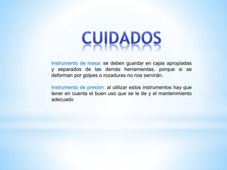 Instrumento de masa: se deben guardar en cajas apropiadas
y separados de las demás herramientas, porque si se
deforman por golpes o rozaduras no nos servirán.
Instrumento de presión: al utilizar estos instrumentos hay que
tener en cuenta el buen uso que se le de y el mantenimiento
adecuado
 