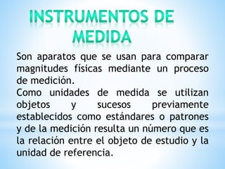 Son aparatos que se usan para comparar
magnitudes físicas mediante un proceso
de medición.
Como unidades de medida se utilizan
objetos y sucesos previamente
establecidos como estándares o patrones
y de la medición resulta un número que es
la relación entre el objeto de estudio y la
unidad de referencia.
 