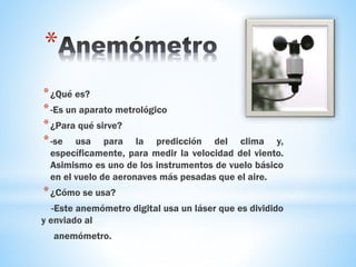 *
*¿Qué es?
*-Es un aparato metrológico
*¿Para qué sirve?
*-se usa para la predicción del clima y,
específicamente, para medir la velocidad del viento.
Asimismo es uno de los instrumentos de vuelo básico
en el vuelo de aeronaves más pesadas que el aire.
*¿Cómo se usa?
-Este anemómetro digital usa un láser que es dividido
y enviado al
anemómetro.
 