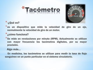 *
*-¿Qué es?
*es un dispositivo que mide la velocidad de giro de un eje,
normalmente la velocidad de giro de un motor.
*¿cómo funciona?
*Se mide en revoluciones por minuto (RPM). Actualmente se utilizan
con mayor frecuencia los tacómetros digitales, por su mayor
precisión.
Algo más…
En medicina, los tacómetros se utilizan para medir la tasa de flujo
sanguíneo en un punto particular en el sistema circulatorio.
 