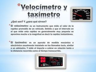 *
¿Qué son? Y ¿para qué sirven?
*El velocímetro: es un instrumento que mide el valor de la
rapidez promedio de un vehículo. Debido a que el intervalo en
el que mide esta rapidez es generalmente muy pequeña se
aproxima mucho a la magnitud es decir la rapidez instantánea.
*El taxímetro: es un aparato de medida mecánico o
electrónico usualmente instalado en los llamados taxis, similar
a un odómetro. Y mide el importe a cobrar en relación tanto a
la distancia recorrida como el tiempo transcurrido.
 