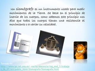 Un sismógrafo es un instrumento usado para medir
movimientos de la Tierra. Se basa en el principio de
inercia de los cuerpos, como sabemos este principio nos
dice que todos los cuerpos tienen una resistencia al
movimiento o a variar su velocidad.
Tomado de:
http://www.lpi.tel.uva.es/~nacho/docencia/ing_ond_1/trabajo
s_06_07/io3/public_html/Sismografo/Sismografo.html
 