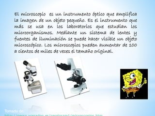 El microscopio es un instrumento óptico que amplifica
la imagen de un objeto pequeño. Es el instrumento que
más se usa en los laboratorios que estudian los
microorganismos. Mediante un sistema de lentes y
fuentes de iluminación se puede hacer visible un objeto
microscópico. Los microscopios pueden aumentar de 100
a cientos de miles de veces el tamaño original.
Tomado de:
 