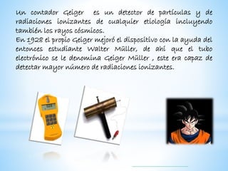 Un contador Geiger es un detector de partículas y de
radiaciones ionizantes de cualquier etiología incluyendo
también los rayos cósmicos.
En 1928 el propio Geiger mejoró el dispositivo con la ayuda del
entonces estudiante Walter Müller, de ahí que el tubo
electrónico se le denomina Geiger Müller , este era capaz de
detectar mayor número de radiaciones ionizantes.
 