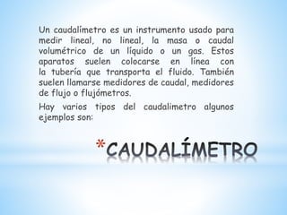 *
Un caudalímetro es un instrumento usado para
medir lineal, no lineal, la masa o caudal
volumétrico de un líquido o un gas. Estos
aparatos suelen colocarse en línea con
la tubería que transporta el fluido. También
suelen llamarse medidores de caudal, medidores
de flujo o flujómetros.
Hay varios tipos del caudalimetro algunos
ejemplos son:
 