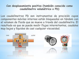 Con desplazamiento positivo (también conocido como
caudalímetro volumétrico o PD)
Los caudalímetros PD son instrumentos de precisión cuyos
componentes móviles internos están bloqueados en tándem con
el volumen de fluido que se mueve a través del caudalímetro. El
resultado es que se puede medir flujos intermitentes, caudales
muy bajos y líquidos de casi cualquier viscosidad.
 